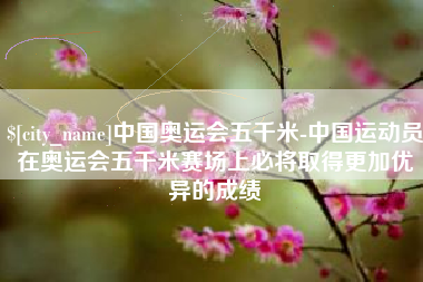 黔西中国奥运会五千米-中国运动员在奥运会五千米赛场上必将取得更加优异的成绩