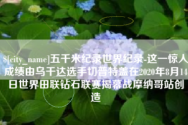黔西五千米纪录世界纪录-这一惊人成绩由乌干达选手切普特盖在2020年8月14日世界田联钻石联赛揭幕战摩纳哥站创造