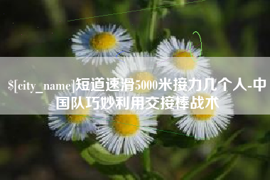 黔西短道速滑5000米接力几个人-中国队巧妙利用交接棒战术