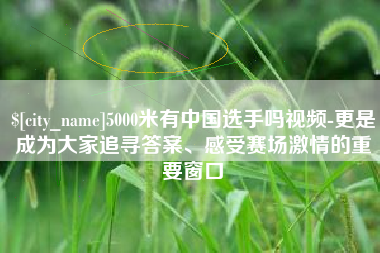 黔西5000米有中国选手吗视频-更是成为大家追寻答案、感受赛场激情的重要窗口