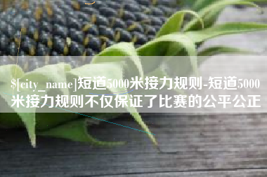 黔西短道5000米接力规则-短道5000米接力规则不仅保证了比赛的公平公正