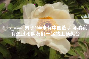 黔西男子5000米有中国选手吗-赛前有想过和队友们一起站上领奖台
