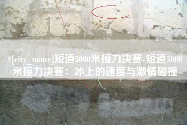 黔西短道5000米接力决赛-短道5000米接力决赛：冰上的速度与激情碰撞