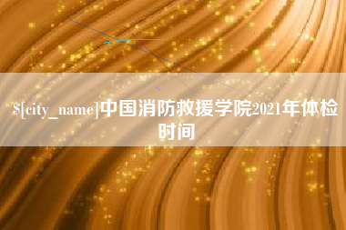 黔西中国消防救援学院2021年体检时间