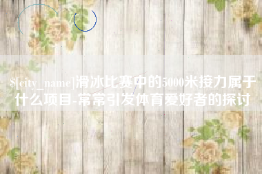 黔西滑冰比赛中的5000米接力属于什么项目-常常引发体育爱好者的探讨