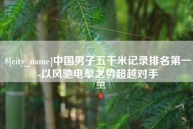黔西中国男子五千米记录排名第一-以风驰电掣之势超越对手
