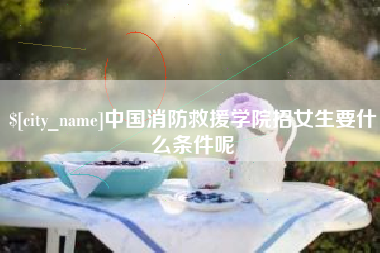 黔西中国消防救援学院招女生要什么条件呢