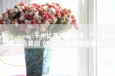 黔西5千米比赛视频大全-“V”通常与病毒癌基因（V-onc）和细胞癌基因（C-onc）相关
