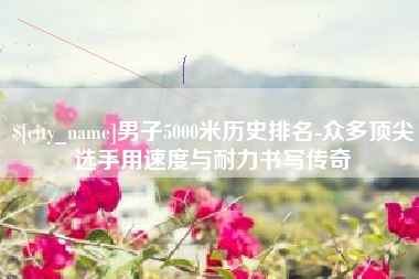 黔西男子5000米历史排名-众多顶尖选手用速度与耐力书写传奇