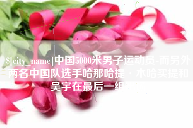 黔西中国5000米男子运动员-而另外两名中国队选手哈那哈提·木哈买提和吴宇在最后一组出场