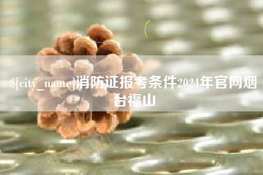 黔西消防证报考条件2024年官网烟台福山